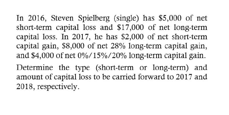 In 2016, Steven Spielberg (single) has $5,000 of net
short-term capital loss and $17,000 of net long-term
capital loss. In 2017, he has $2,000 of net short-term
capital gain, $8,000 of net 28% long-term capital gain,
and $4,000 of net 0%/15%/20% long-term capital gain.
Determine the type (short-term or long-term) and
amount of capital loss to be carried forward to 2017 and
2018, respectively.