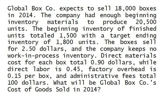 Global Box Co. expects to sell 18,000 boxes
in 2014. The company had enough beginning
inventory materials to produce 20,500
units. The beginning inventory of finished
units totaled 1,500 with a target ending
inventory of 1,800 units. The boxes sell
for 2.50 dollars, and the company keeps no
work-in-process inventory. Direct materials
cost for each box total 0.90 dollars, while
direct labor is 0.45, factory overhead is
0.15 per box, and administrative fees total
100 dollars. What will be Global Box Co.'s
Cost of Goods Sold in 2014?