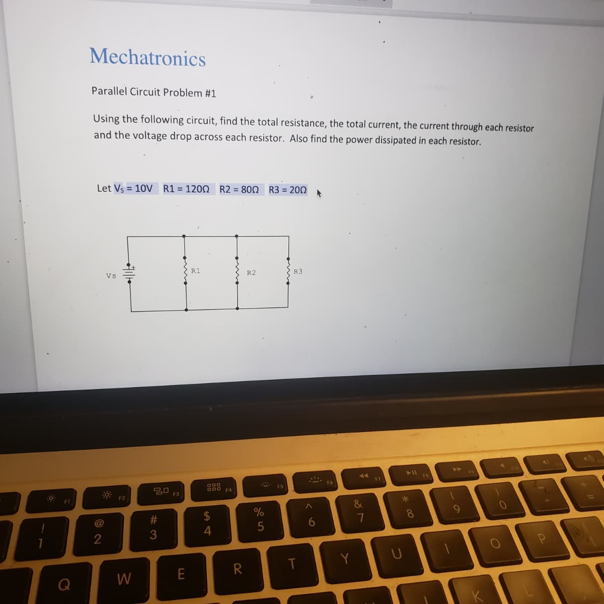 0
FI
Mechatronics
Parallel Circuit Problem #1
Using the following circuit, find the total resistance, the total current, the current through each resistor
and the voltage drop across each resistor. Also find the power dissipated in each resistor.
Let Vs = 10V R1 = 1200 R2 = 800 R3 = 200 *
@
2
Vs
F2
W
ㅁㅁ
#3
F3
R1
000
DOD
$
4
F4
R
R2
%
5
FS
R3
A
6
F6
44
&
7
F7
*00
8
1
9
1
0
-
P