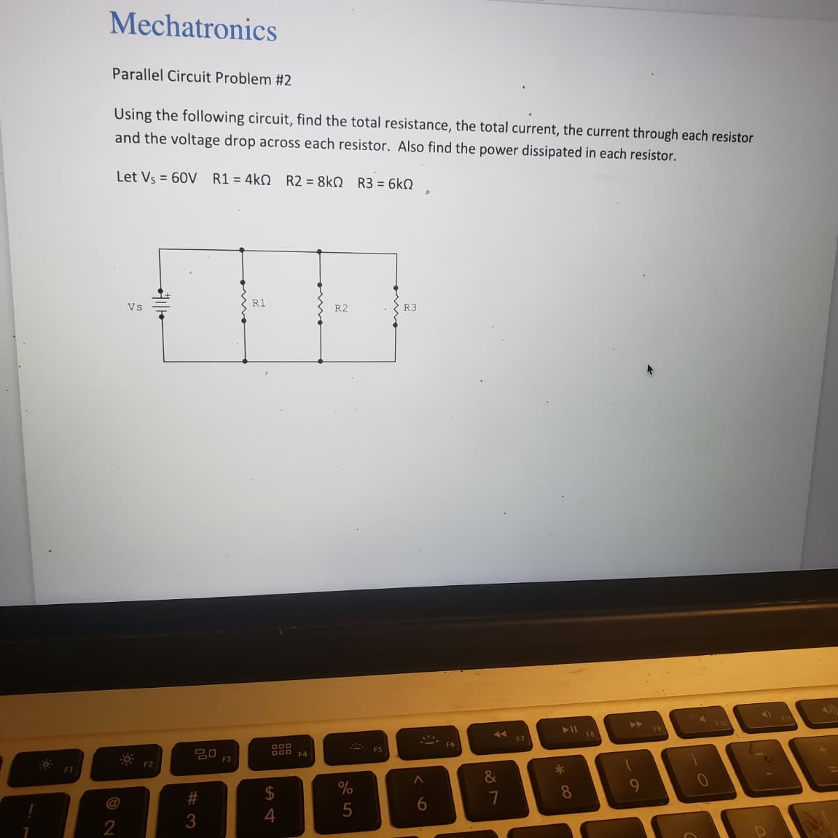 F1
Mechatronics
Parallel Circuit Problem #2
Using the following circuit, find the total resistance, the total current, the current through each resistor
and the voltage drop across each resistor. Also find the power dissipated in each resistor.
Let Vs = 60V R1 = 4k0 R2 = 8k0 R3 = 6kQ
@
Vs
F2
#3
F3
R1
ODD
DOD F4
4
R2
%
5
R3
6
F6
19
&
7
F7
► 11
*
8
F8
1
9
F9
0
F10
4)