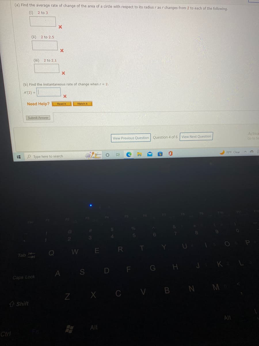 Ctrl
(a) Find the average rate of change of the area of a circle with respect to its radius r as r changes from 2 to each of the following.
(1)
2 to 3
A
Tab
(ii) 2 to 2.5
(iii) 2 to 2.1
Need Help?
(b) Find the instantaneous rate of change when r = 2.
A'(2) = 11
Submit Answer
1
Esc
Shift
Caps Lock
X
1
X
Type here to search
Q
X
Read It
A
X
F2
2
Watch It
F3
#
3
O
F4
Alt
View Previous Question Question 4 of 6 View Next Question
S D
$
4
WE R
E
Z X C
F5
D F
%
5
F6
T
(
6
G
0
&
7
H
FB
U
*
8
FO
F10
9
70°F Clear A
V B N M
J1 K 2 L
0
Alt
Activa
Go to Se
P
F12