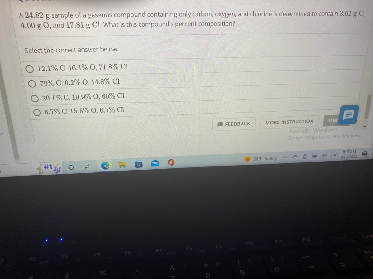 .e
A 24.82 g sample of a gaseous compound containing only carbon, oxygen, and chlorine is determined to contain 3.01 g C,
4.00 g O, and 17.81 g Cl. What is this compound's percent composition?
Select the correct answer below:
12.1% C, 16.1% 0, 71.8% Cl
79% C, 6.2% O, 14.8% Cl
20.1% C, 19.9% 0,60% Cl
6.7% C, 15.8% O, 6.7% Cl
#1
C
%
F6
(7
J
F7
&
F8
*
8
F9
FEEDBACK
(
F10
9
MORE INSTRUCTION
66°F Sunny
SUBI
Activate Windows
Go to Settings to activate Windows.
)
B
F12
40 ENG
9:37 AM
9/25/2022
E