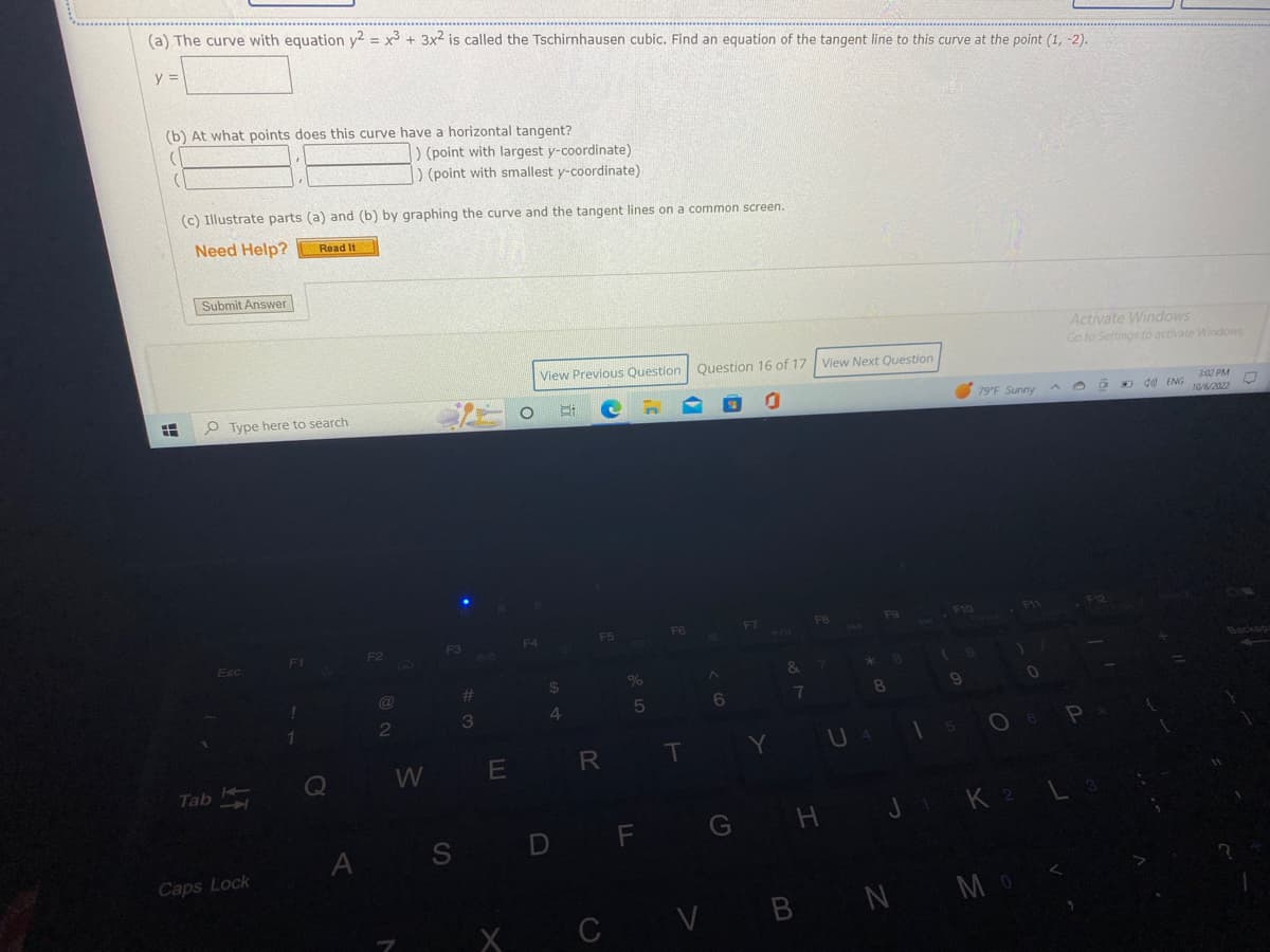 (a) The curve with equation y2 = x³ + 3x2 is called the Tschirnhausen cubic. Find an equation of the tangent line to this curve at the point (1, -2).
y =
(b) At what points does this curve have a horizontal tangent?
(
(
H
(c) Illustrate parts (a) and (b) by graphing the curve and the tangent lines on a common screen.
Need Help?
Submit Answer
O Type here to search
Esc
Tab -
Caps Lock
F1
!
Read It
1
Q
A
F2
) (point with largest y-coordinate)
) (point with smallest y-coordinate)
@
2
W
F3
S
#
3
E
X
F4
View Previous Question Question 16 of 17 View Next Question
1
Hi
$
4
F5
R
%
5
D F
F6
T
6
G
Y
&
7
FB
H
F9
8
U 4
8
1
9
79°F Sunny
O
F11
CV B N MO
Мо
0
Activate Windows
Go to Settings to activate Windows
P
J₁ K 2 L
D
d) ENG
3:02 PM
10/6/2022
?
☐