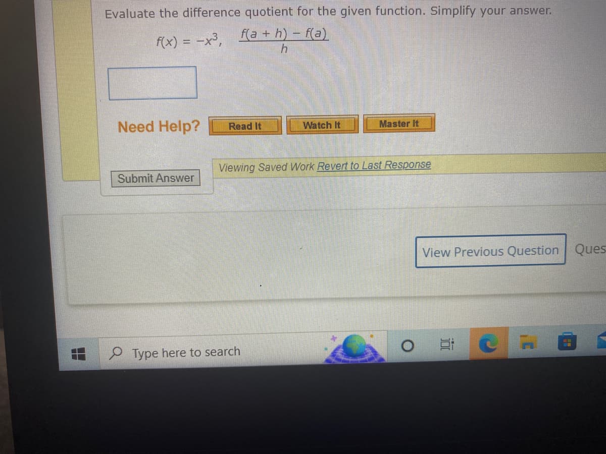 Evaluate the difference quotient for the given function. Simplify your answer.
f(a+h)-f(a)
f(x) = -x³,
h
Need Help? Read It
Submit Answer
Watch It
Type here to search
Master It
Viewing Saved Work Revert to Last Response
View Previous Question Ques
100
C