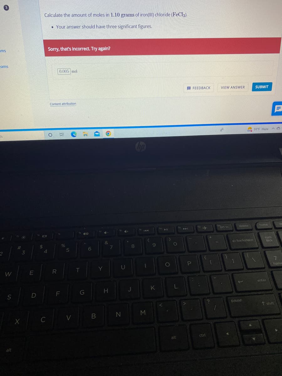 ms
eams
ch
2
W
S
alt
#
X
*
3
E
D
$
Calculate the amount of moles in 1.10 grams of iron(III) chloride (FeCl3).
• Your answer should have three significant figures.
4
C
Sorry, that's incorrect. Try again?
0.005 mol
Content attribution
OEC
R
LL
F
%
5
V
T
G
6
140
B
Y
O
4-
&
H
7
4+
U
N
8
J
1
M
(
9
K
<
▶11
)
O
O
L
alt
A4
>
P
.
FEEDBACK
112
{
ctrl
+
[
?
=
44
1
VIEW ANSWER
Å
prt sc.
}
1
delete
backspace
pause
SUBMIT
91°F Haze ^
home
num
lock
F
enter
7
home
T shift