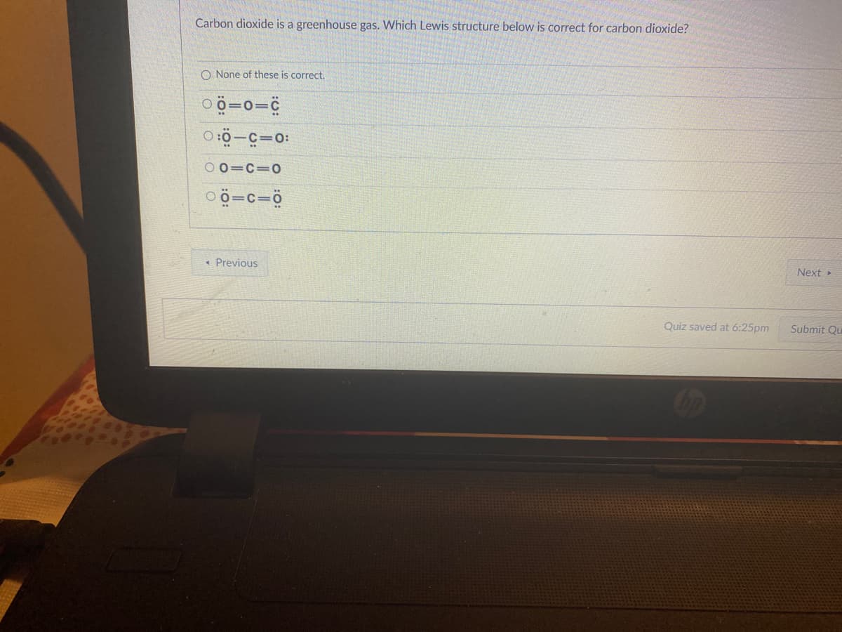 Carbon dioxide is a greenhouse gas. Which Lewis structure below is correct for carbon dioxide?
O None of these is correct.
00=0=C
0:0-C=0:
001C=0
00=c=0
◄ Previous
Quiz saved at 6:25pm
Next ▸
Submit Qu