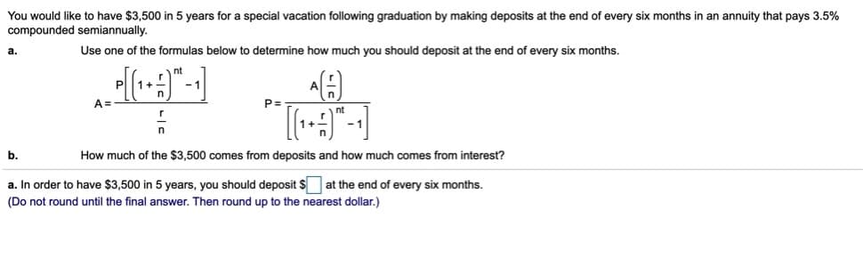 You would like to have $3,500 in 5 years for a special vacation following graduation by making deposits at the end of every six months in an annuity that pays 3.5%
compounded semiannually.
Use one of the formulas below to determine how much you should deposit at the end of every six months.
a
nt
P
1+
-1
A =
P=
nt
b.
How much of the $3,500 comes from deposits and how much comes from interest?
a. In order to have $3,500 in 5 years, you should deposit $
at the end of every six months.
(Do not round until the final answer. Then round up to the nearest dollar.)
