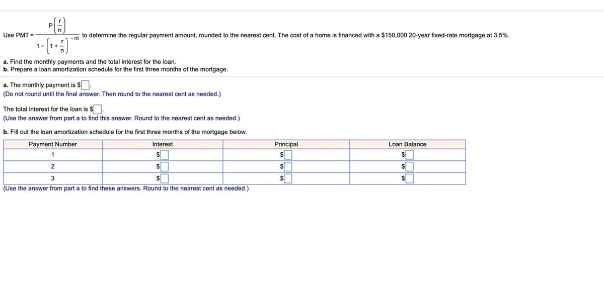 Use PMT =
to determine the regular payment amount, rounded to the nearest cent. The cost of a home is financed with a $150,000 20-year fixed-rate mortgage at 3.5%.
-nt
+1
a. Find the monthly payments and the total interest for the loan.
b. Prepare a loan amortization schedule for the first three months of the mortgage.
a. The monthly payment is $
(Do not round until the final answer. Then round to the nearest cent as needed.)
The total interest for the loan is $.
(Use the answer from part a to find this answer. Round to the nearest cent as needed.)
b. Fill out the loan amortization schedule for the first three months of the mortgage below.
Payment Number
Interest
Principal
Loan Balance
1
$
2.
$
$
3
$
$
(Use the answer from part a to find these answers. Round to the nearest cent as needed.)
