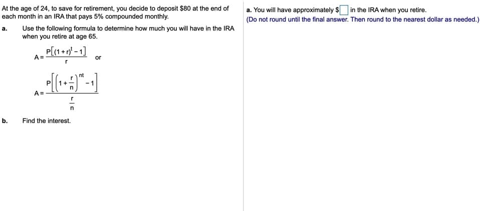 At the age of 24, to save for retirement, you decide to deposit $80 at the end of
each month in an IRA that pays 5% compounded monthly.
a. You will have approximately S in the IRA when you retire.
(Do not round until the final answer. Then round to the nearest dollar as needed.)
Use the following formula to determine how much you will have in the IRA
when you retire at age 65.
a.
P[(1 + n* - 1]
A=
or
nt
- 1
A =
b.
Find the interest.
