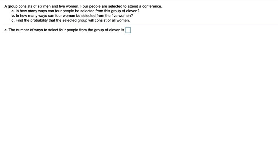 A group consists of six men and five women. Four people are selected to attend a conference.
a. In how many ways can four people be selected from this group of eleven?
b. In how many ways can four women be selected from the five women?
c. Find the probability that the selected group will consist of all women.
a. The number of ways to select four people from the group of eleven is
