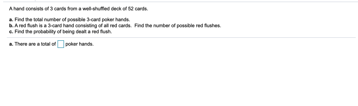 A hand consists of 3 cards from a well-shuffled deck of 52 cards.
a. Find the total number of possible 3-card poker hands.
b. A red flush is a 3-card hand consisting of all red cards. Find the number of possible red flushes.
c. Find the probability of being dealt a red flush.
a. There are a total of
poker hands.
