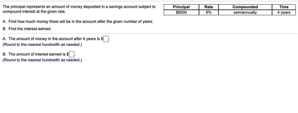 The principal represents an amount of money deposited in a savings account subject to
compound interest at the given rate.
Principal
$8000
Compounded
semiannually
Rate
Time
6%
4 years
A. Find how much money there will be in the account after the given number of years.
B. Find the interest earned.
A. The amount of money in the account after 4 years is $
(Round to the nearest hundredth as needed.)
B. The amount of interest earned is $.
(Round to the nearest hundredth as needed.)
