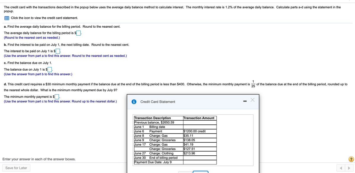 The credit card with the transactions described in the popup below uses the average daily balance method to calculate interest. The monthly interest rate is 1.2% of the average daily balance. Calculate parts a-d using the statement in the
'dndod
Click the icon to view the credit card statement.
a. Find the average daily balance for the billing period. Round to the nearest cent.
The average daily balance for the billing period is $.
(Round to the nearest cent as needed.)
b. Find the interest to be paid on July 1, the next billing date. Round to the nearest cent.
The interest to be paid on July 1 is $ .
(Use the answer from part a to find this answer. Round to the nearest cent as needed.)
c. Find the balance due on July 1.
The balance due on July 1 is $ .
(Use the answer from part b to find this answer.)
d. This credit card requires a $30 minimum monthly payment if the balance due at the end of the billing period is less than $400. Otherwise, the minimum monthly payment is
1
of the balance due at the end of the billing period, rounded up to
25
the nearest whole dollar. What is the minimum monthly payment due by July 9?
The minimum monthly payment is $.
(Use the answer from part c to find this answer. Round up to the nearest dollar.)
Credit Card Statement
Transaction Description
Previous balance, $2650.59
Billing date
Рayment
Charge: Gas
Charge: Groceries
June 17 Charge: Gas
Charge: Groceries
June 27 Charge: Clothing
End of billing period
Payment Due Date: July 9
Transaction Amount
June 1
June 6
June 8
June 9
$1200.00 credit
$35.11
$138.05
$41.19
$127.51
$213.96
June
Enter your answer in each of the answer boxes.
Save for Later
