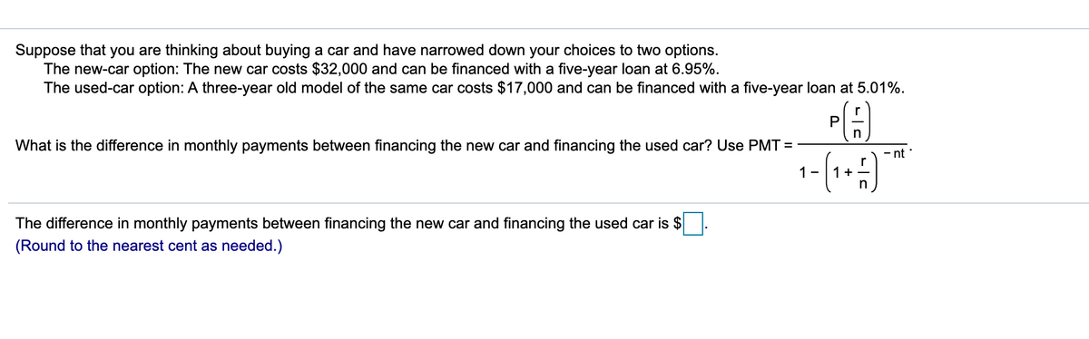 Suppose that you are thinking about buying a car and have narrowed down your choices to two options.
The new-car option: The new car costs $32,000 and can be financed with a five-year loan at 6.95%.
The used-car option: A three-year old model of the same car costs $17,000 and can be financed with a five-year loan at 5.01%.
r
P
n
What is the difference in monthly payments between financing the new car and financing the used car? Use PMT =
- nt
1-
1+
The difference in monthly payments between financing the new car and financing the used car is $
(Round to the nearest cent as needed.)
