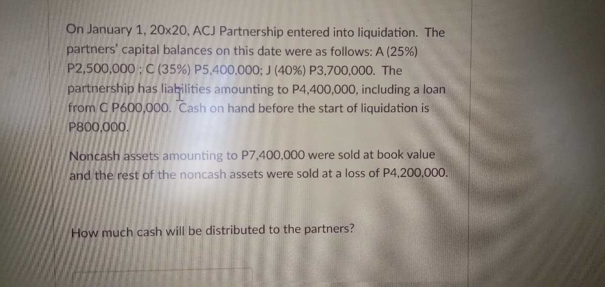 On January 1, 20x20, ACJ Partnership entered into liquidation. The
partners' capital balances on this date were as follows: A (25%)
P2,500,000; C (35%) P5,400,000; J (40%) P3,700,000. The
partnership has liabilities amounting to P4,400,000, including a loan
from C P600,000. Cash on hand before the start of liquidation is
P800,000.
Noncash assets amounting to P7,400,000 were sold at book value
and the rest of the noncash assets were sold at a loss of P4,200,000.
ow much cash will be distributed to the partners?
