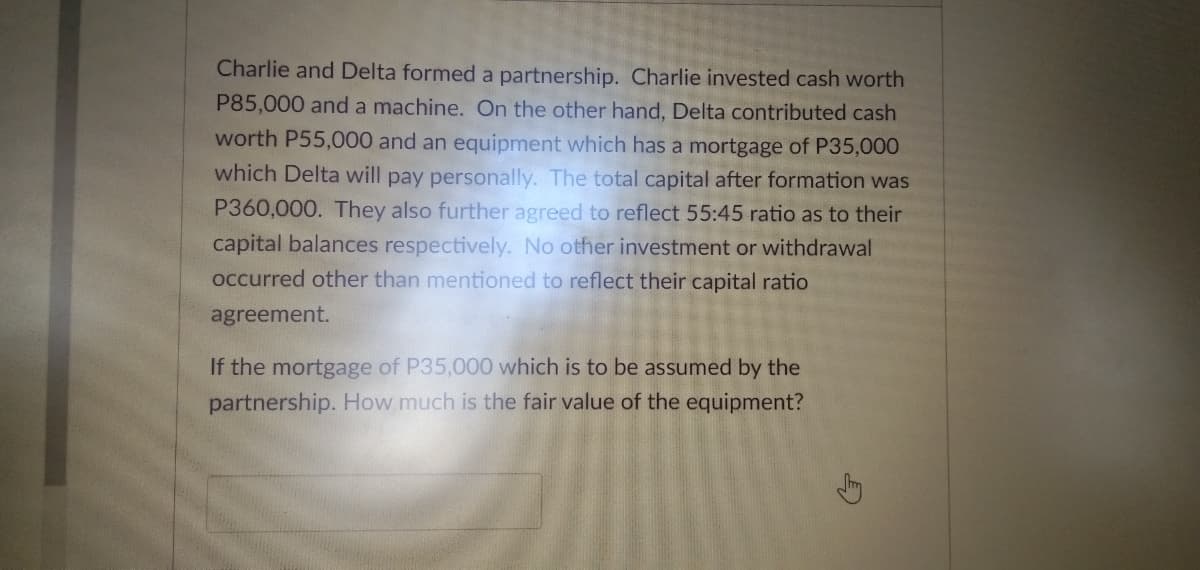 Charlie and Delta formed a partnership. Charlie invested cash worth
P85,000 and a machine. On the other hand, Delta contributed cash
worth P55,000 and an equipment which has a mortgage of P35,000
which Delta will pay personally. The total capital after formation was
P360,000. They also further agreed to reflect 55:45 ratio as to their
capital balances respectively. No other investment or withdrawal
occurred other than mentioned to reflect their capital ratio
agreement.
If the mortgage of P35,000 which is to be assumed by the
partnership. How much is the fair value of the equipment?
