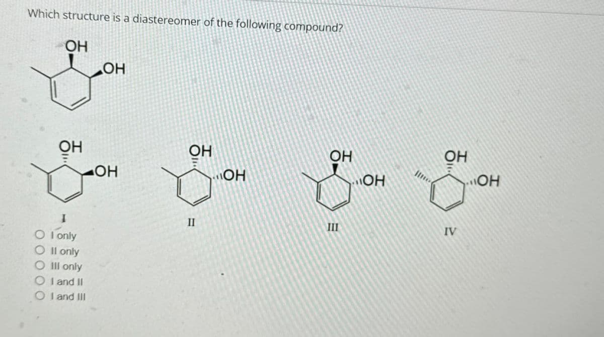 Which structure is a diastereomer of the following compound?
OH
OH
OH
OH
OH
I
OI only
O II only
O III only
OI and II
OI and III
II
OH
OH
III
OH
OH
OH
IV