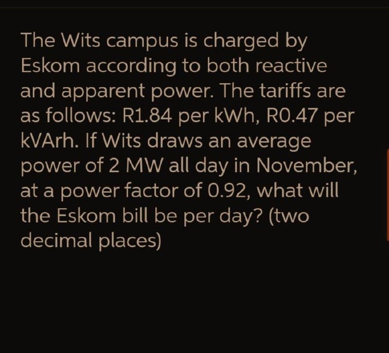 The Wits campus is charged by
Eskom according to both reactive
and apparent power. The tariffs are
as follows: R1.84 per kWh, RO.47 per
KVArh. If Wits draws an average
power of 2 MW all day in November,
at a power factor of 0.92, what will
the Eskom bill be per day? (two
decimal places)