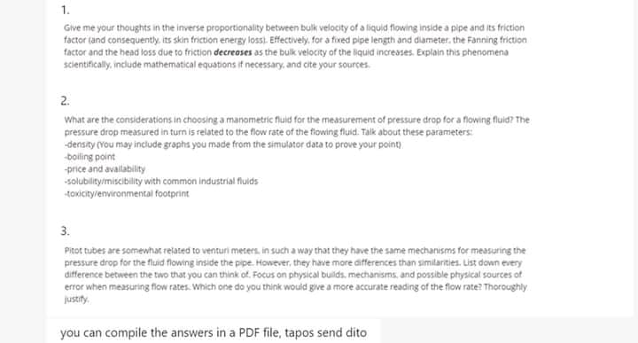 1.
Give me your thoughts in the inverse proportionality between bulk velocity of a liquid flowing inside a pipe and its friction
factor tand consequently, its skin friction energy loss). Effectively, for a fixed pipe length and diameter, the Fanning friction
factor and the head loss due to friction decreases as the bulk velocity of the liquid increases. Explain this phenomena
scientifically, include mathematical equations if necessary, and cite your sources.
2.
What are the considerations in choosing a manometric fluid for the measurement of pressure drop for a flowing fluid? The
pressure drop measured in turn is related to the flow rate of the fiowing fluid. Talk about these parameters:
-density (You may include graphs you made from the simulator data to prove your point)
boiling point
-price and availability
solubilityimiscibility with common industrial fluids
toxicitylenvironmentai footprint
3.
Pitot tubes are somewhat related to venturi meters, in such a way that they have the same mechanisms for measuring the
pressure drop for the fluid flowing inside the pipe. However, they have more differences than similarities. List down every
difference between the two that you can think of. Focus on physical builds. mechanisms. and possible physical sources of
error when measuring flow rates. Which one do you think wouid give a more accurate reading of the flow rate? Thoroughly.
justity.
you can compile the answers in a PDF file, tapos send dito
