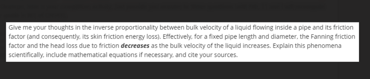 Give me your thoughts in the inverse proportionality between bulk velocity of a liquid flowing inside a pipe and its friction
factor (and consequently, its skin friction energy loss). Effectively, for a fixed pipe length and diameter, the Fanning friction
factor and the head loss due to friction decreases as the bulk velocity of the liquid increases. Explain this phenomena
scientifically, include mathematical equations if necessary, and cite your sources.
