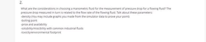 2.
What are the considerations in choosing a manometric fluid for the measurement of pressure drop for a flowing fluid? The
pressure drop measured in turn is related to the flow rate of the fiowing fluid. Talk about these parameters:
density (You may include graphs you made from the simulator data to prove your pointy
boiling point
-price and availability
-solubility/miscibility with common industrial fluids
toxicitylenvironmental footprint
