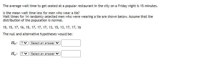 The average wait time to get seated at a popular restaurant in the city on a Friday night is 15 minutes.
Is the mean wait time less for men who wear a tie?
Wait times for 14 randomly selected men who were wearing a tie are shown below. Assume that the
distribution of the population is normal.
15, 15, 17, 16, 15, 17, 17, 17, 13, 15, 13, 17, 17, 16
The null and alternative hypotheses would be:
Ho: ?
Select an answer
Ha:
Select an answer V
