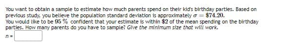 You want to obtain a sample to estimate how much parents spend on their kid's birthday parties. Based on
previous study, you believe the population standard deviation is approximately o = $74.20.
You would like to be 95 % confident that your estimate is within $2 of the mean spending on the birthday
parties. How many parents do you have to sample? Give the minimum size that will work.
n =
