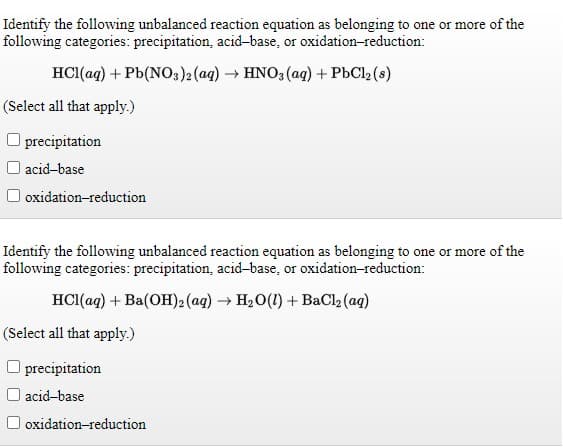 Identify the following unbalanced reaction equation as belonging to one or more of the
following categories: precipitation, acid-base, or oxidation-reduction:
HCI(ag) + Pb(NO3)2 (aq) → HNO3 (ag) + PbCl2 (s)
(Select all that apply.)
precipitation
O acid-base
oxidation-reduction
Identify the following unbalanced reaction equation as belonging to one or more of the
following categories: precipitation, acid-base, or oxidation-reduction:
HCI(ag) + Ba(OH)2(ag) → H20(1) + BaCl2 (ag)
(Select all that apply.)
O precipitation
acid-base
oxidation-reduction
