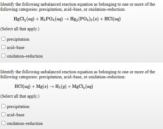 Identify the following unbalanced reaction equation as belonging to one or more of the
following categories: precipitation, acid-base, or oxidation-reduction:
HgCl, (ag) + H3PO4(ag) → Hga (PO4)2 (8) + HC1(ag)
(Select all that apply.)
O precipitation
O acid-base
oxidation-reduction
Identify the following unbalanced reaction equation as belonging to one or more of the
following categories: precipitation, acid-base, or oxidation-reduction:
HCI(aq) + Mg(s) → H2 (9) + MgCl, (aq)
(Select all that apply.)
O precipitation
I acid-base
oxidation-reduction
