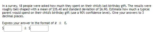 In a survey, 18 people were asked how much they spent on their child's last birthday gift. The results were
roughly bell-shaped with a mean of $35.40 and standard deviation of $6.90. Estimate how much a typical
parent would spend on their child's birthday gift (use a 90% confidence level). Give your answers to 3
decimal places.
Express your answer in the format of I + E.
