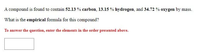 A compound is found to contain 52.13 % carbon, 13.15 % hydrogen, and 34.72 % oxygen by mass.
What is the empirical formula for this compound?
To answer the question, enter the elements in the order presented above.
