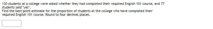 130 students at a college were asked whether they had completed their required English 101 course, and 77
students said "yes".
Find the best point estimate for the proportion of students at the college who have completed their
required English 101 course. Round to four decimal places.
