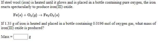 If steel wool (iron) is heated until it glows and is placed in a bottle containing pure oxygen, the iron
reacts spectacularly to produce iron(III) oxide.
Fe(s) + O2 (9) → Fe,O3 (s)
If 1.35 g of iron is heated and placed in a bottle containing 0.0196 mol of oxygen gas, what mass of
iron(III) oxide is produced?
Mass =
