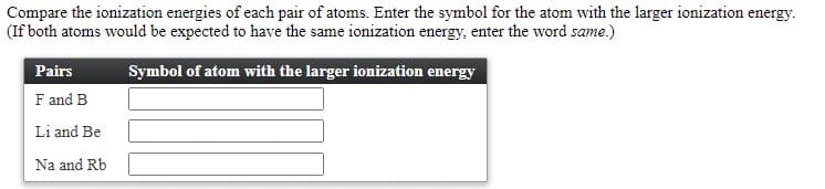 Compare the ionization energies of each pair of atoms. Enter the symbol for the atom with the larger ionization energy.
(If both atoms would be expected to have the same ionization energy, enter the word same.)
Pairs
Symbol of atom with the larger ionization energy
F and B
Li and Be
Na and Rb
