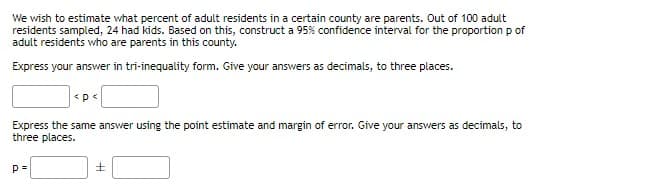 We wish to estimate what percent of adult residents in a certain county are parents. Out of 100 adult
residents sampled, 24 had kids. Based on this, construct a 95% confidence interval for the proportion p of
adult residents who are parents in this county.
Express your answer in tri-inequality form. Give your answers as decimals, to three places.
Express the same answer using the point estimate and margin of error. Give your answers as decimals, to
three places.
