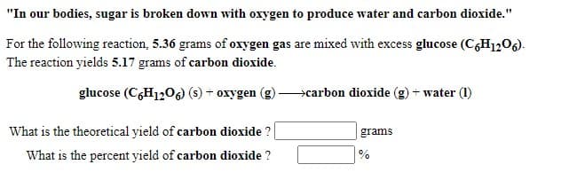 "In our bodies, sugar is broken down with oxygen to produce water and carbon dioxide."
For the following reaction, 5.36 grams of oxygen gas are mixed with excess glucose (C,H1206).
The reaction yields 5.17 grams of carbon dioxide.
glucose (C,H120) (s) + oxygen
>carbon dioxide (g) + water (1)
What is the theoretical yield of carbon dioxide ?
grams
What is the percent yield of carbon dioxide ?
%
