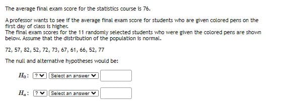 The average final exam score for the statistics course is 76.
A professor wants to see if the average final exam score for students who are given colored pens on the
first day of class is higher.
The final exam scores for the 11 randomly selected students who were given the colored pens are shown
below. Assume that the distribution of the population is normal.
72, 57, 82, 52, 72, 73, 67, 61, 66, 52, 77
The null and alternative hypotheses would be:
Hn: ?v Select an answer
Ha: ?
Select an answer V
