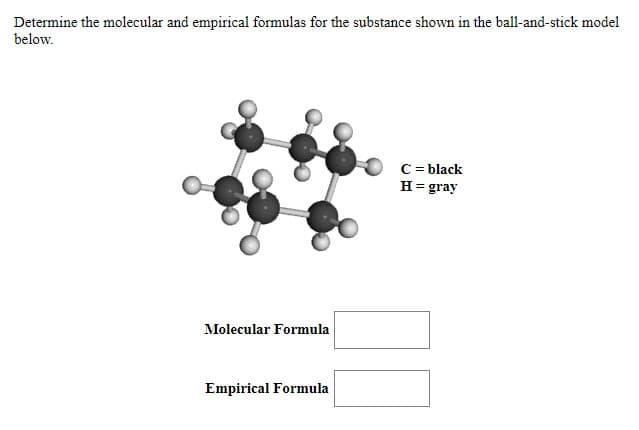 Determine the molecular and empirical formulas for the substance shown in the ball-and-stick model
below.
C = black
H= gray
Molecular Formula
Empirical Formula
