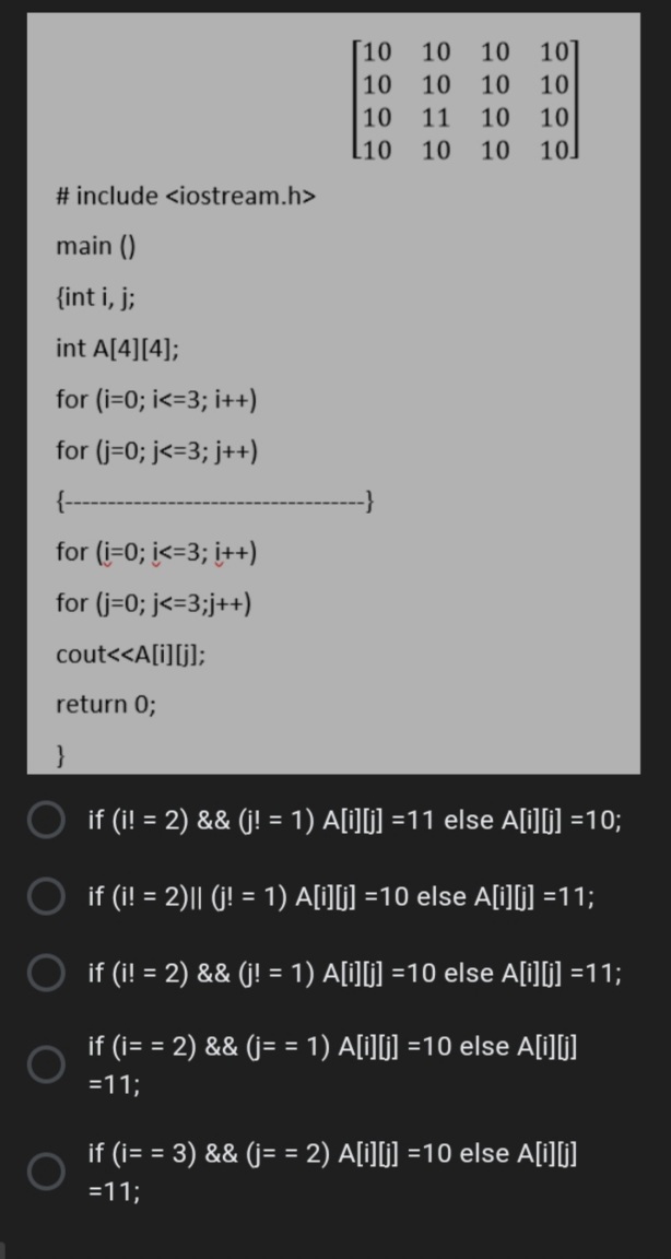 [10 10 10
10]
10
10 10 10
10
11
10
10
l10
10
10
10
# include <iostream.h>
main ()
{int i, j;
int A[4][4];
for (i=0; i<=3; i++)
for (j=0; j<=3; j++)
for (i=0; <=3; i++)
for (j=0; j<=3;j++)
cout<<A[i][j];
return 0;
if (i! = 2) && (j! = 1) A[i][j] =11 else A[i][j] =10;
%3D
if (i! = 2)|| (j! = 1) A[i][j] =10 else A[i][] =11;
if (i! = 2) && (j! = 1) A[i][] =10 else A[i][i] =11;
%3!
if (i= = 2) && (j= = 1) A[i][i] =10 else A[i][j]
=11;
if (i= = 3) && (j= = 2) A[i][j] =10 else A[i][j]
=11;
