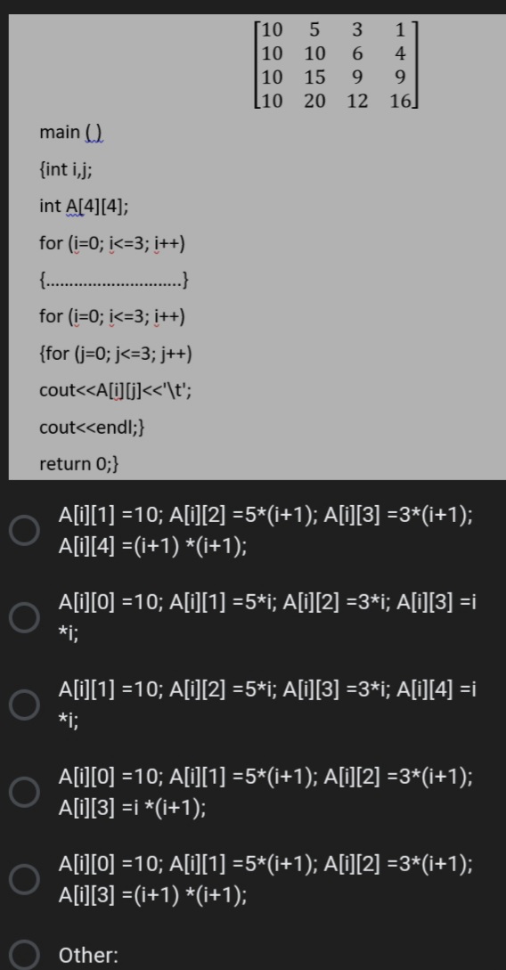 [10
5
1
10
10
4
10
15
9.
l10
20
12
16
main ()
{int i,j;
int A[4][4];
for (i=0; i<=3; i++)
..
for (i=0; i<=3; i++)
{for (j=0; j<=3; j++)
cout<<A[i][j]<<'\t';
cout<<endl;}
return 0;}
A[i][1] =10; A[i][2] =5*(i+1); A[i][3] =3*(i+1);
A[i][4] =(i+1) *(i+1);
A[i][0] =10; A[i][1] =5*i; A[i][2] =3*i; A[i][3] =i
*i;
A[i][1] =10; A[i][2] =5*i; A[i][3] =3*i; A[i][4] =i
*i;
A[i][0] =10; A[i][1] =5*(i+1); A[i][2] =3*(i+1);
1O
A[i][3] =i *(i+1);
A[i][0] =10; A[i][1] =5*(i+1); A[i][2] =3*(i+1);
A[i][3] =(i+1) *(i+1);
Other:
