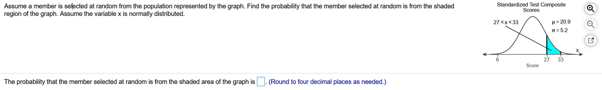 Assume a member is selected at random from the population represented by the graph. Find the probability that the member selected at random is from the shaded
region of the graph. Assume the variable x is normally distributed.
Standardized Test Composite
Scores
27 <x<33
µ= 20.9
o = 5.2
27
33
Score
The probability that the member selected at random is from the shaded area of the graph is. (Round to four decimal places as needed.)
