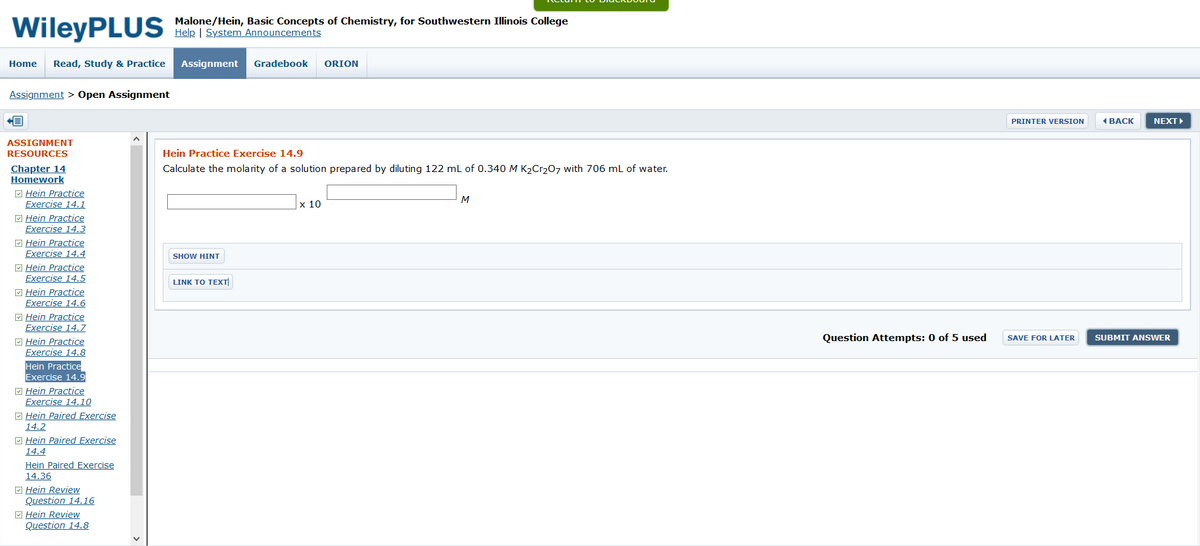 WileyPLUS
Malone/Hein, Basic Concepts of Chemistry, for Southwestern Illinois College
Help | System Announcements
Home
Read, Study & Practice
Assignment
Gradebook
ORION
Assignment > Open Assignment
PRINTER VERSION
4 ВАСK
NEXT
ASSIGNMENT
RESOURCES
Hein Practice Exercise 14.9
Chapter 14
Homework
M Hein Practice
Exercise 14.1
O Hein Practice
Exercise 14.3
M Hein Practice
Exercise 14.4
Calculate the molarity of a solution prepared by diluting 122 mL of 0.340 M K2Cr207 with 706 mL of water.
M
х 10
SHOW HINT
E Hein Practice
Exercise 14.5
M Hein Practice
Exercise 14.6
M Hein Practice
Exercise 14.7
M Hein Practice
Exercise 14.8
LINK TO ΤEXTΙ
Question Attempts: 0 of 5 used
SUBMIT ANSWER
SAVE FOR LATER
Hein Practice
Exercise 14.9
E Hein Practice
Exercise 14.10
M Hein Paired Exercise
14.2
M Hein Paired Exercise
14.4
Hein Paired Exercise
14.36
M Hein Review
Question 14.16
O Hein Review
Question 14.8
