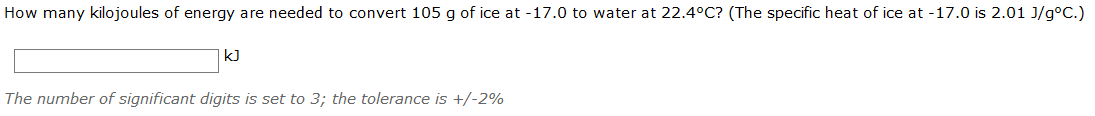 How many kilojoules of energy are needed to convert 105 g of ice at -17.0 to water at 22.4°C? (The specific heat of ice at -17.0 is 2.01 J/g°C.)
kJ
The number of significant digits is set to 3; the tolerance is +/-2%
