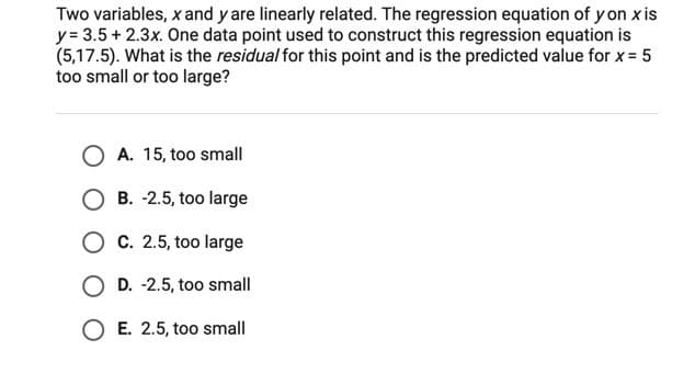 Two variables, x and y are linearly related. The regression equation of y on x is
y = 3.5 + 2.3x. One data point used to construct this regression equation is
(5,17.5). What is the residual for this point and is the predicted value for x= 5
too small or too large?
O A. 15, too small
O B. -2.5, too large
O C. 2.5, too large
O D. -2.5, too small
E. 2.5, too small
