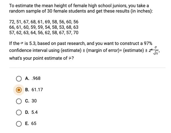 To estimate the mean height of female high school juniors, you take a
random sample of 30 female students and get these results (in inches):
72, 51, 67, 68, 61, 69, 58, 56, 60, 56
66, 61, 60, 59, 59, 54, 58, 53, 68, 63
57, 62, 63, 64, 56, 62, 58, 67, 57, 70
If the o is 5.3, based on past research, and you want to construct a 97%
confidence interval using (estimate) + (margin of error)= (estimate) ± z*-
what's your point estimate of 4?
A. .968
B. 61.17
С. 30
O D. 5.4
O E. 65
