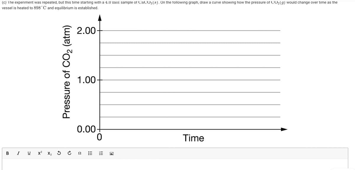 (c) The experiment was repeated, but this time starting with a 4.0 mol sample of CaCO3(s). On the following graph, draw a curve showing how the pressure of CO2(g) would change over time as the
vessel is heated to 898° C and equilibrium is established.
2.00-
1.00-
0.00+
0
Time
BI U
Pressure of CO₂ (atm)
X² X₂ 3 Ć
III