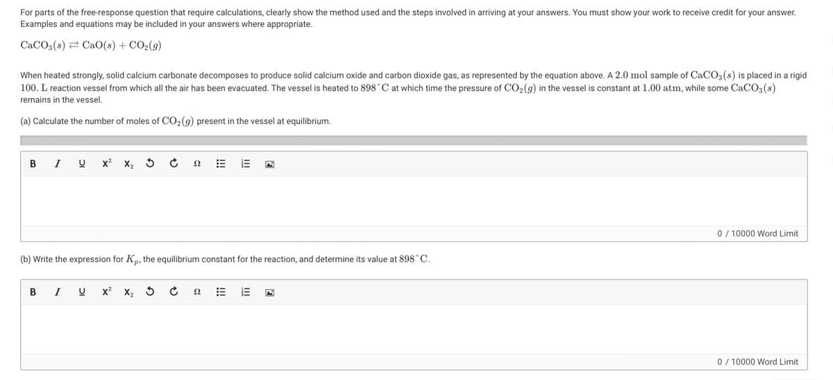 For parts of the free-response question that require calculations, clearly show the method used and the steps involved in arriving at your answers. You must show your work to receive credit for your answer.
Examples and equations may be included in your answers where appropriate.
CaCO3(s)=CaO(s)+CO,(g)
When heated strongly, solid calcium carbonate decomposes to produce solid calcium oxide and carbon dioxide gas, as represented by the equation above. A 2.0 mol sample of CaCO3(s) is placed in a rigid
100. L reaction vessel from which all the air has been evacuated. The vessel is heated to 898°C at which time the pressure of CO₂ (g) in the vessel is constant at 1.00 atm, while some CaCO3(s)
remains in the vessel.
(a) Calculate the number of moles of CO₂ (g) present in the vessel at equilibrium.
B I U X² X₂ 3
22
E
0/10000 Word Limit
(b) Write the expression for Kp, the equilibrium constant for the reaction, and determine its value at 898 ° C.
B I
U x² X₂
22
0/10000 Word Limit