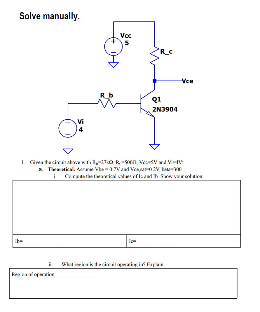 Solve manually.
Vcc
5
R_C
-Vce
R_b
Q1
2N3904
Vi
4
1. Given the circuit above with Rp=27k2, R=5002, Vcc=5V and Vi=4V:
a. Theoretical. Assume Vbe = 0.7V and Vce,sat=0.2V, beta=300.
i.
Compute the theoretical values of Ic and Ib. Show your solution.
Ib=
Ic=
i.
What region is the circuit operating in? Explain.
Region of operation:
