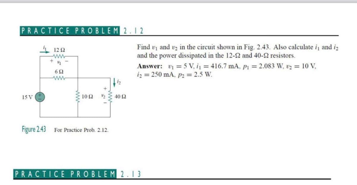 PRACTICE PROBLEM 2.12
Find vi and v2 in the circuit shown in Fig. 2.43. Also calculate i and iz
and the power dissipated in the 12-2 and 40-2 resistors.
112 2
Answer: v = 5 V, i = 416.7 mA, Pi = 2.083 W, v2 = 10 V,
iz = 250 mA, p2 = 2.5 W.
62
15 V
102
40 2
Figure 2.43
For Practice Prob. 2.12.
PRACTICE PROBLEM2.13
ww
