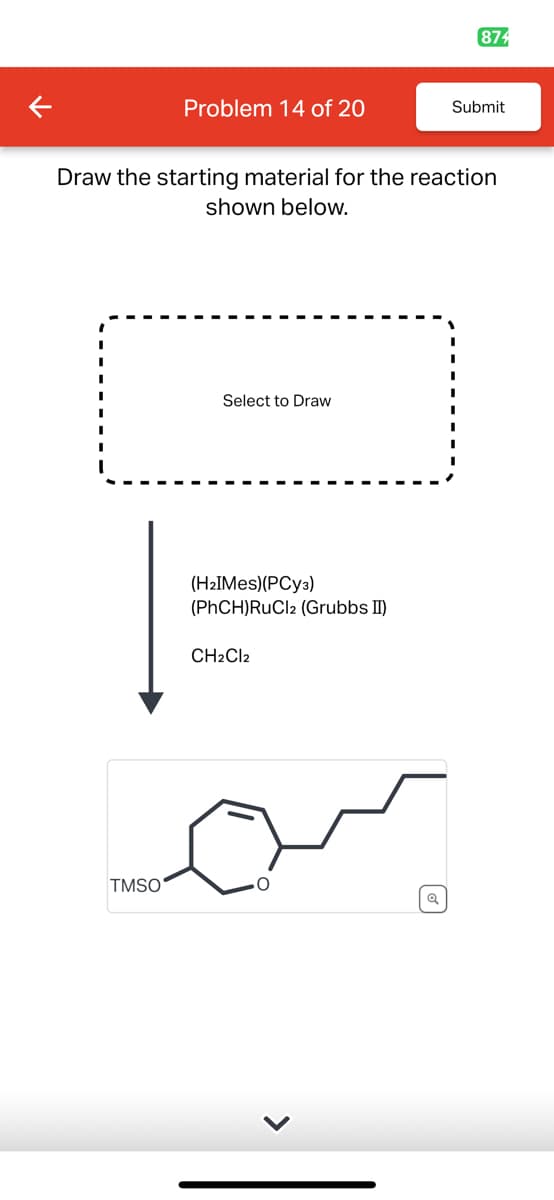 874
Problem 14 of 20
Submit
Draw the starting material for the reaction
shown below.
Select to Draw
(H2IMes)(PCy3)
(PhCH)RuCl2 (Grubbs II)
CH2Cl2
TMSO
O
>